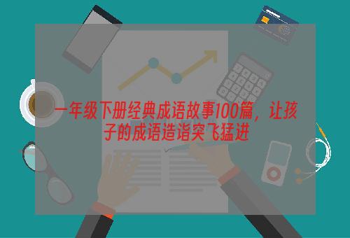 一年级下册经典成语故事100篇，让孩子的成语造诣突飞猛进