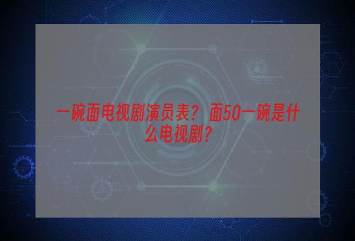 一碗面电视剧演员表？ 面50一碗是什么电视剧？