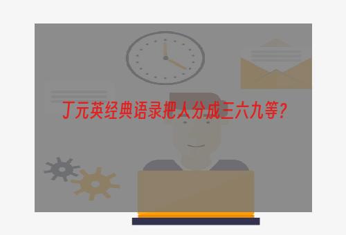 丁元英经典语录把人分成三六九等？