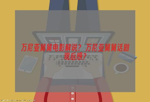 万尼亚舅舅电影解说？ 万尼亚舅舅话剧观后感？