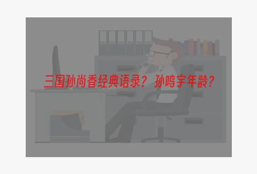 三国孙尚香经典语录？ 孙鸣宇年龄？