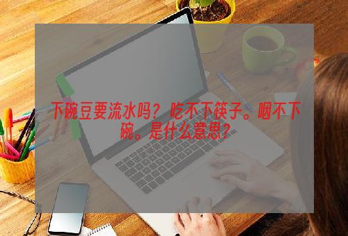 下碗豆要流水吗？ 吃不下筷子。咽不下碗。是什么意思？