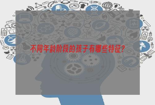 不同年龄阶段的孩子有哪些特征？