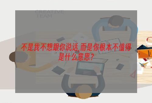 不是我不想跟你说话,而是你根本不值得是什么意思？