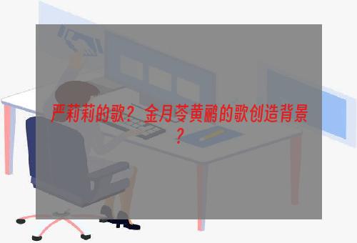 严莉莉的歌？ 金月苓黄鹂的歌创造背景？