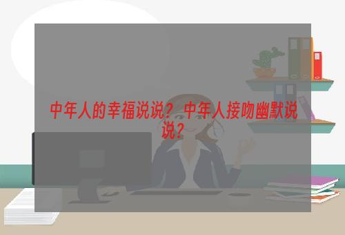 中年人的幸福说说？ 中年人接吻幽默说说？