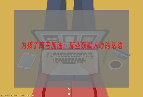 为孩子高考加油：那些鼓励人心的话语