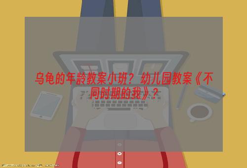 乌龟的年龄教案小班？ 幼儿园教案《不同时期的我》？