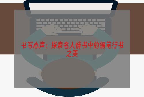 书写心声：探索名人情书中的钢笔行书之美