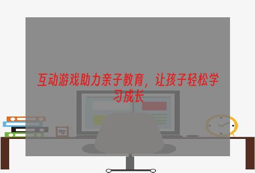 互动游戏助力亲子教育，让孩子轻松学习成长