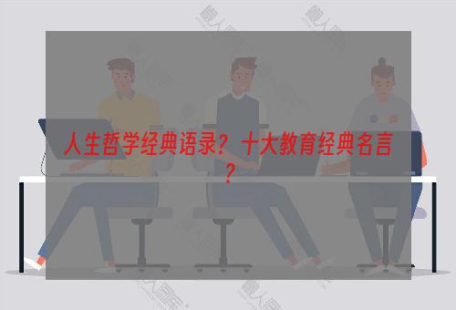 人生哲学经典语录？ 十大教育经典名言？