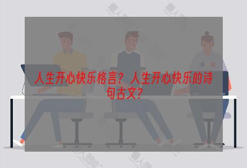 人生开心快乐格言？ 人生开心快乐的诗句古文？