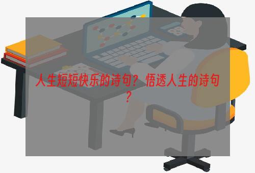 人生短短快乐的诗句？ 悟透人生的诗句？