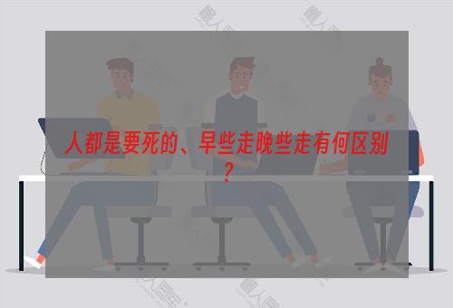 人都是要死的、早些走晚些走有何区别？