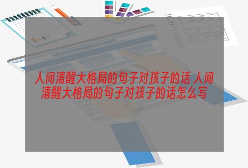 人间清醒大格局的句子对孩子的话 人间清醒大格局的句子对孩子的话怎么写