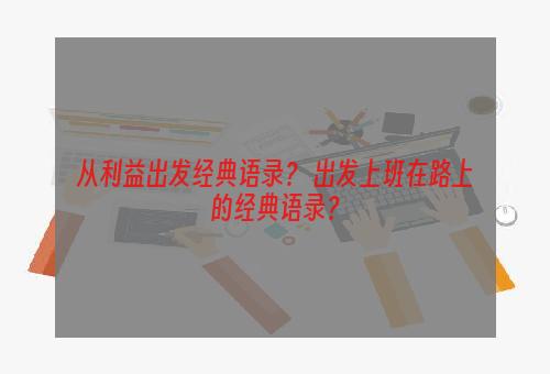 从利益出发经典语录？ 出发上班在路上的经典语录？