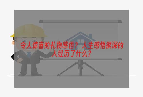 令人惊喜的礼物感悟？ 人生感悟很深的人经历了什么？