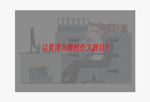 以黄河为题的作文题目？