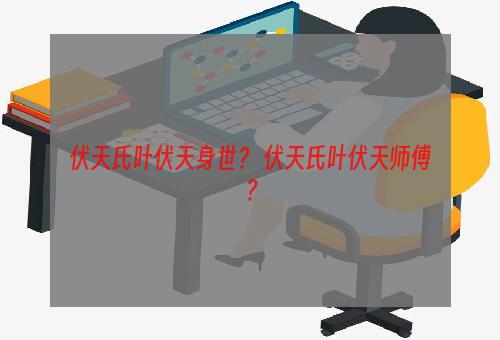 伏天氏叶伏天身世？ 伏天氏叶伏天师傅？