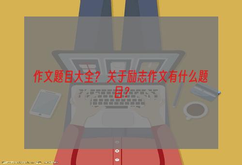 作文题目大全？ 关于励志作文有什么题目？