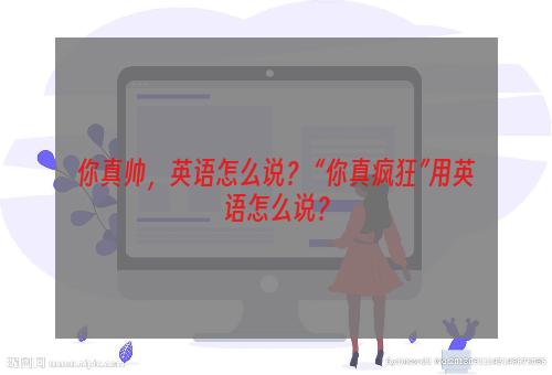 你真帅，英语怎么说？ “你真疯狂”用英语怎么说？