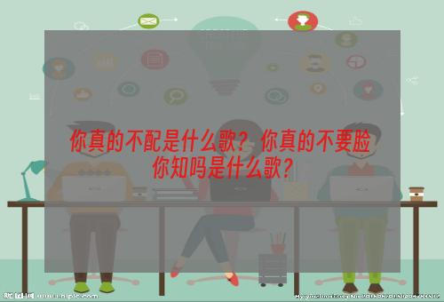 你真的不配是什么歌？ 你真的不要脸 你知吗是什么歌？