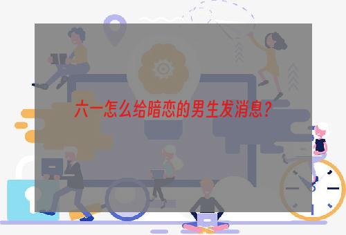 六一怎么给暗恋的男生发消息？