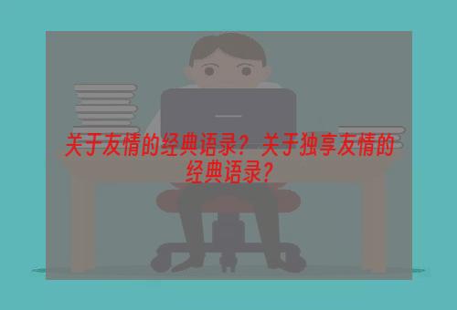 关于友情的经典语录？ 关于独享友情的经典语录？