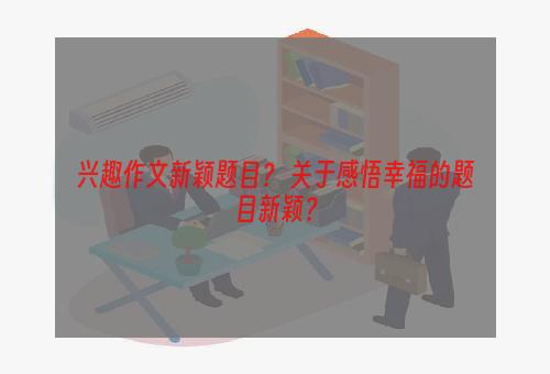 兴趣作文新颖题目？ 关于感悟幸福的题目新颖？