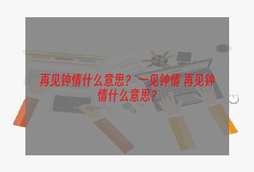 再见钟情什么意思？ 一见钟情 再见钟情什么意思？