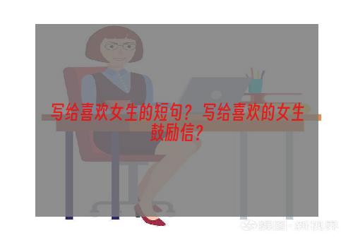 写给喜欢女生的短句？ 写给喜欢的女生鼓励信？