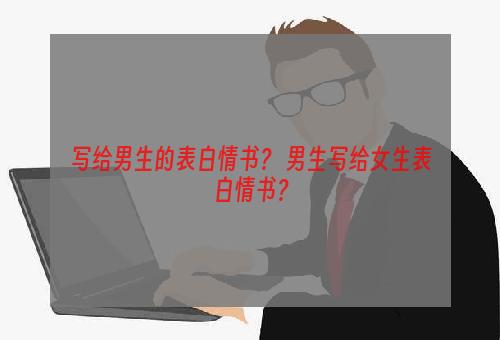 写给男生的表白情书？ 男生写给女生表白情书？