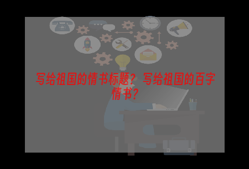 写给祖国的情书标题？ 写给祖国的百字情书？