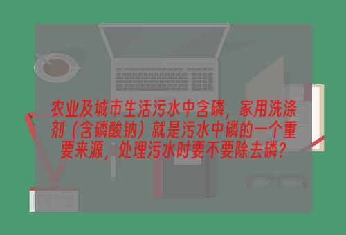 农业及城市生活污水中含磷，家用洗涤剂（含磷酸钠）就是污水中磷的一个重要来源，处理污水时要不要除去磷？