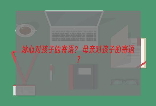 冰心对孩子的寄语？ 母亲对孩子的寄语？