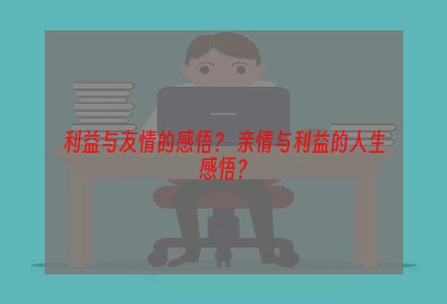 利益与友情的感悟？ 亲情与利益的人生感悟？