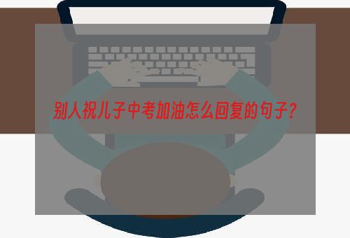 别人祝儿子中考加油怎么回复的句子？