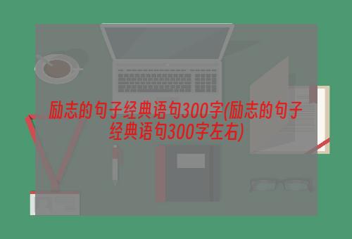 励志的句子经典语句300字(励志的句子经典语句300字左右)