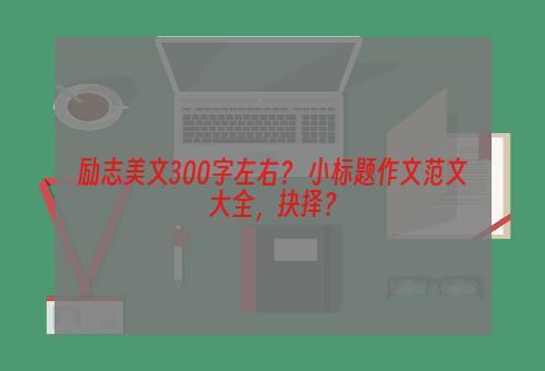 励志美文300字左右？ 小标题作文范文大全，抉择？