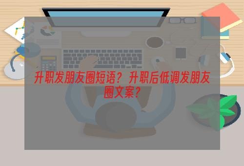 升职发朋友圈短语？ 升职后低调发朋友圈文案？