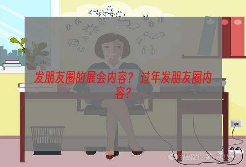 发朋友圈的展会内容？ 过年发朋友圈内容？