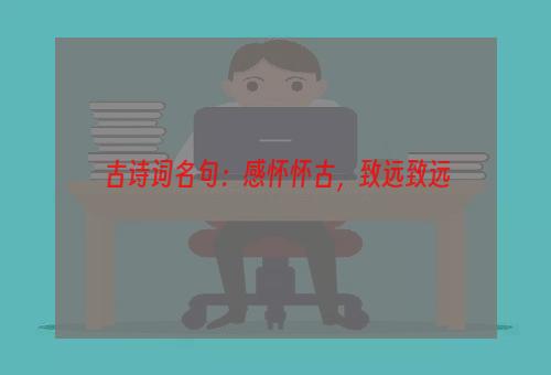 古诗词名句：感怀怀古，致远致远