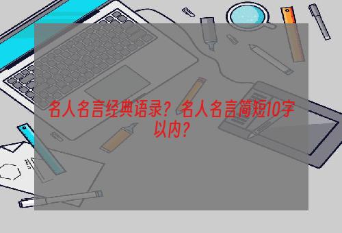 名人名言经典语录？ 名人名言简短10字以内？