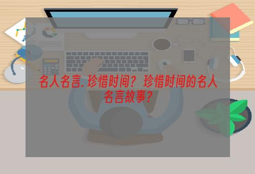 名人名言. 珍惜时间？ 珍惜时间的名人名言故事？