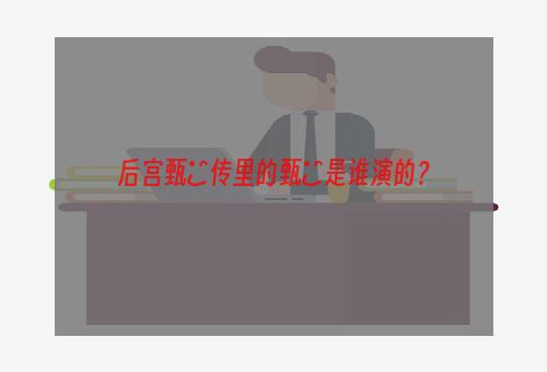 后宫甄嬛传里的甄嬛是谁演的？