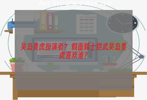 吴岛贵虎扮演者？ 假面骑士铠武吴岛贵虎喜欢谁？