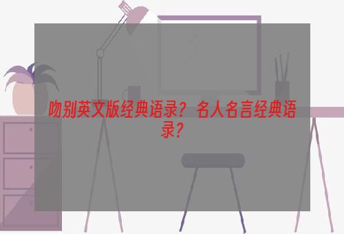 吻别英文版经典语录？ 名人名言经典语录？