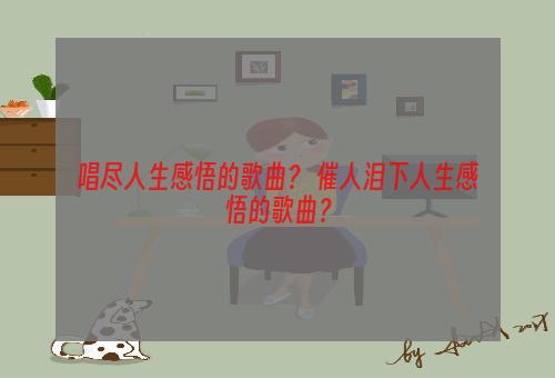 唱尽人生感悟的歌曲？ 催人泪下人生感悟的歌曲？