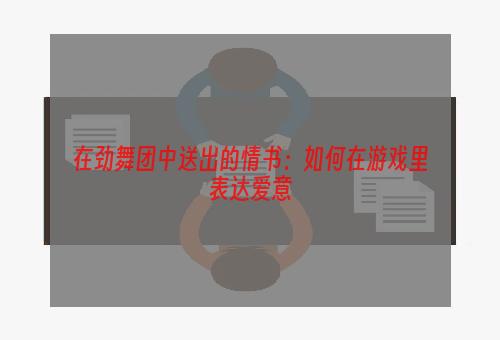 在劲舞团中送出的情书：如何在游戏里表达爱意