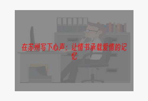 在苏州写下心声：让情书承载爱情的记忆